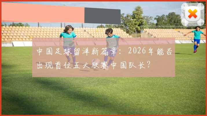 中国足球留洋新篇章：2026年能否出现首位五大联赛中国队长？