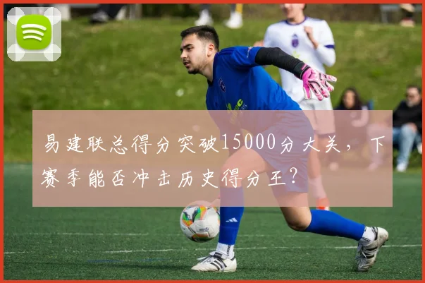 易建联总得分突破15000分大关，下赛季能否冲击历史得分王？