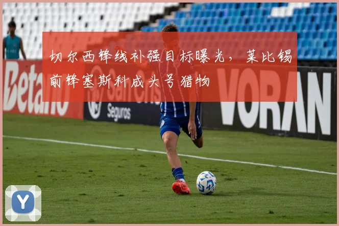 切尔西锋线补强目标曝光，莱比锡前锋塞斯科成头号猎物