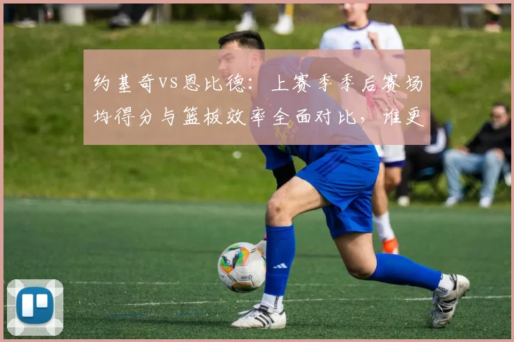 约基奇vs恩比德：上赛季季后赛场均得分与篮板效率全面对比，谁更统治内线？