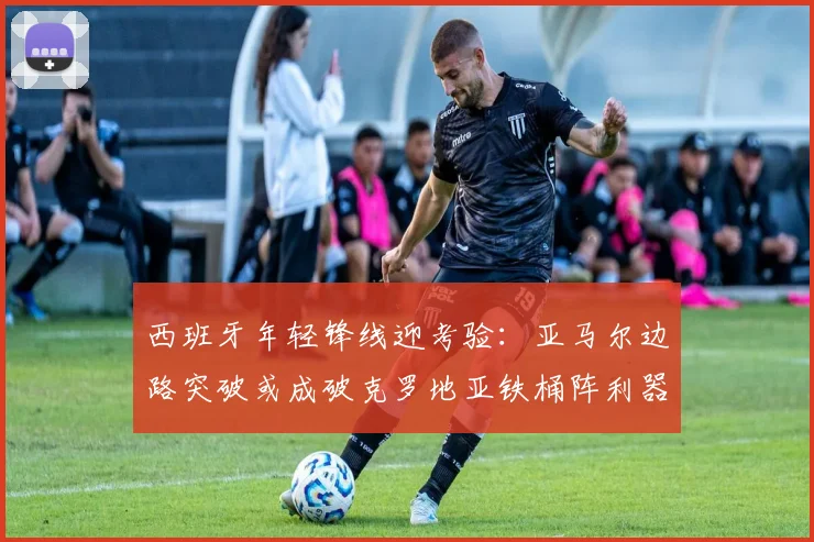 西班牙年轻锋线迎考验：亚马尔边路突破或成破克罗地亚铁桶阵利器
