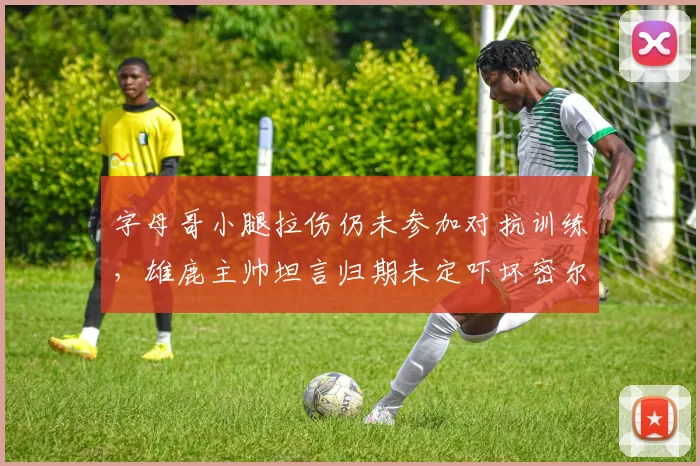 字母哥小腿拉伤仍未参加对抗训练，雄鹿主帅坦言归期未定吓坏密尔沃基？