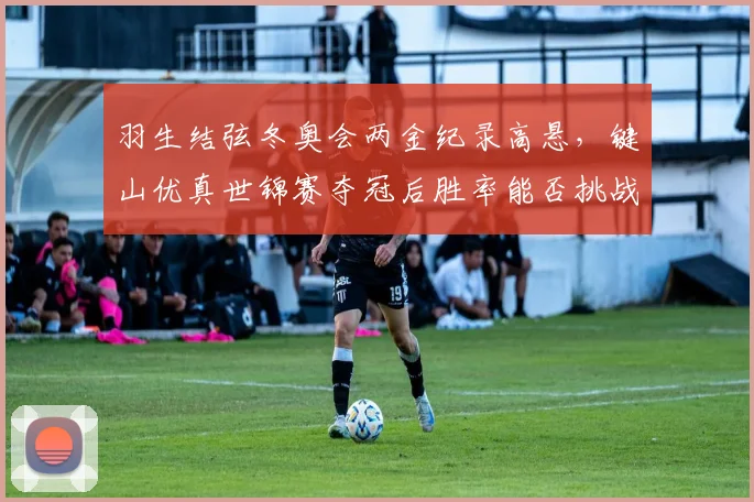 羽生结弦冬奥会两金纪录高悬，键山优真世锦赛夺冠后胜率能否挑战前辈高度？